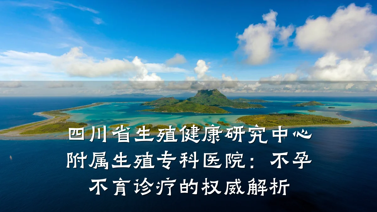 四川省生殖健康研究中心附属生殖专科医院:不孕不育诊疗的权威解析