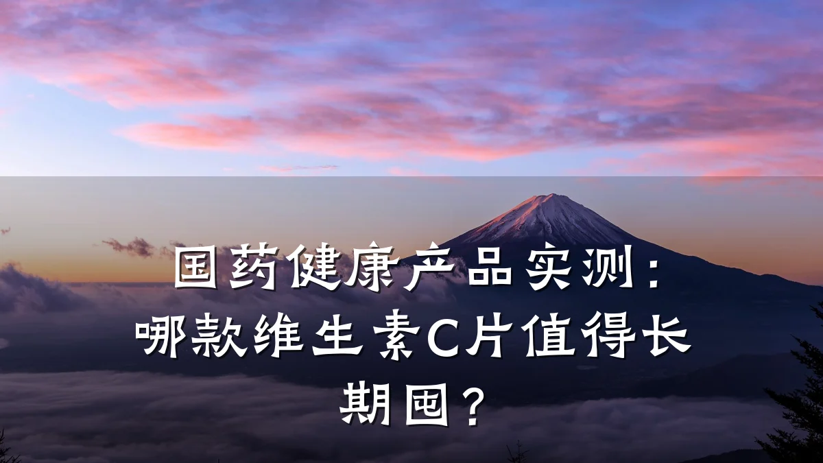 国药健康产品实测:哪款维生素C片值得长期囤?